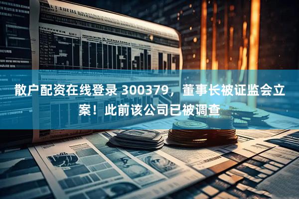 散户配资在线登录 300379，董事长被证监会立案！此前该公司已被调查