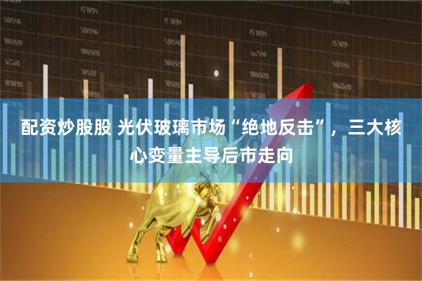 配资炒股股 光伏玻璃市场“绝地反击”，三大核心变量主导后市走向