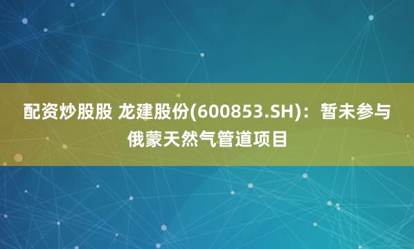 配资炒股股 龙建股份(600853.SH)：暂未参与俄蒙天然气管道项目