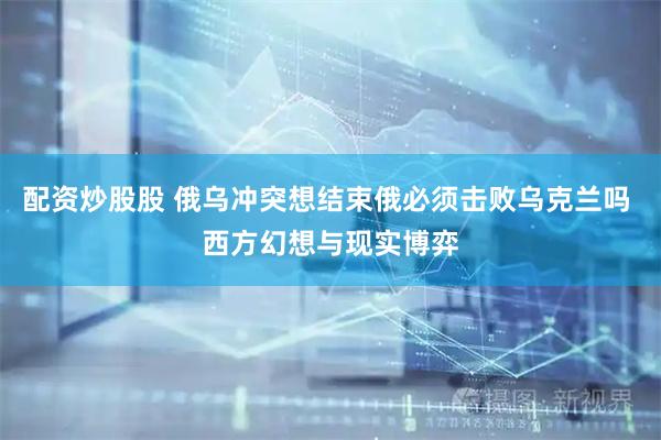 配资炒股股 俄乌冲突想结束俄必须击败乌克兰吗 西方幻想与现实博弈
