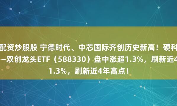 配资炒股股 宁德时代、中芯国际齐创历史新高！硬科技宽基——双创龙头ETF（588330）盘中涨超1.3%，刷新近4年高点！