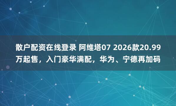 散户配资在线登录 阿维塔07 2026款20.99万起售，入门豪华满配，华为、宁德再加码