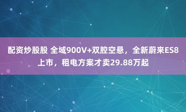 配资炒股股 全域900V+双腔空悬，全新蔚来ES8上市，租电方案才卖29.88万起