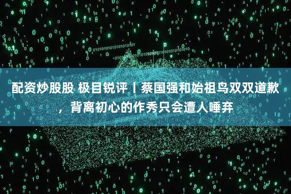 配资炒股股 极目锐评丨蔡国强和始祖鸟双双道歉，背离初心的作秀只会遭人唾弃