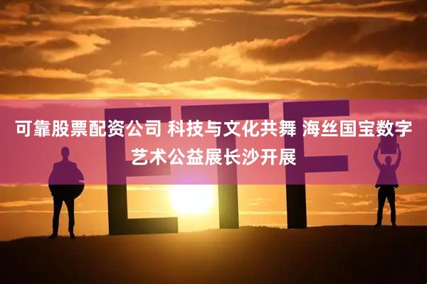 可靠股票配资公司 科技与文化共舞 海丝国宝数字艺术公益展长沙开展