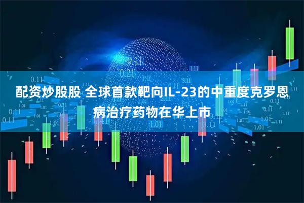 配资炒股股 全球首款靶向IL-23的中重度克罗恩病治疗药物在华上市