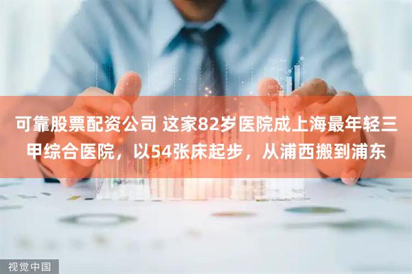 可靠股票配资公司 这家82岁医院成上海最年轻三甲综合医院，以54张床起步，从浦西搬到浦东