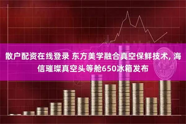 散户配资在线登录 东方美学融合真空保鲜技术, 海信璀璨真空头等舱650冰箱发布