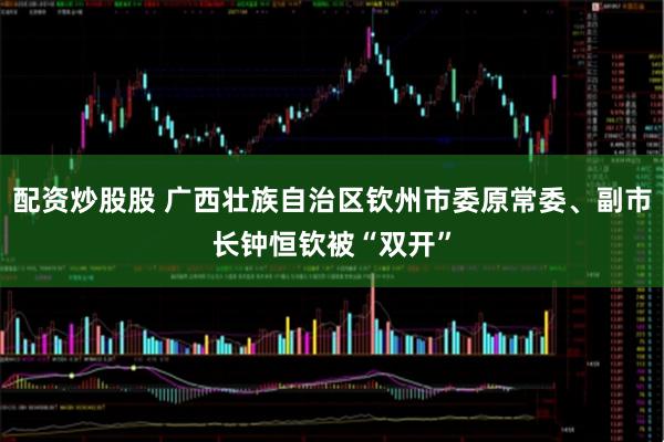 配资炒股股 广西壮族自治区钦州市委原常委、副市长钟恒钦被“双开”